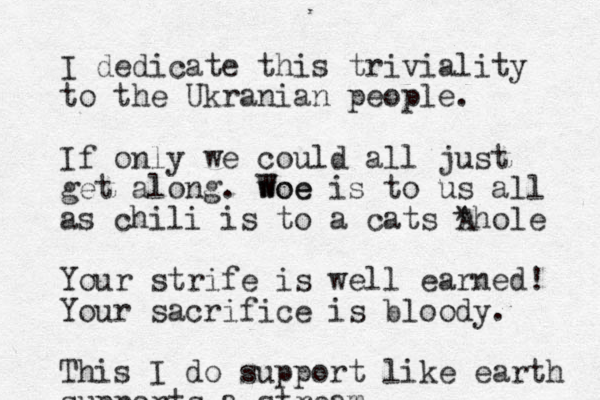 I dedicate this triviality to the Ukranian people. If only we could all just get along. woe W Woe is to us all as chili is to a cats *hole A Your strife is well earned! Your sacrifice is bloody. This I do support like earth supports a stream 