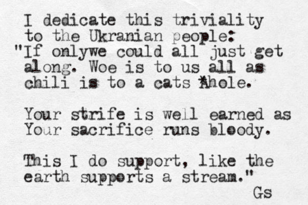 I dedicate this triviality to the Ukranian people: If only " we could all just get along. Woe is to us all as chili is to a cats A *hole. Your strife is well earned as Your sacrifice runs bloody. This I do support, like the earth supports a stream." Gs 