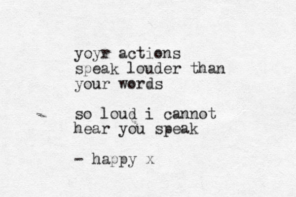 yoyr actions speak louder than your words so loud i cannot hear you speak - happy x