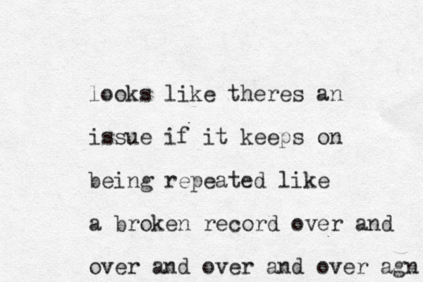 looks like theres an issue if it keeps on being repeated like a broken record over and over and over and over agn 