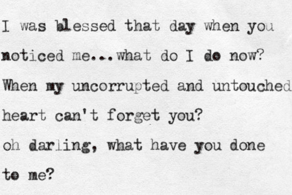 I was blessed that day when you noticed me...what do I do now? When my uncorrupted and untouched heart can't forget you? oh darling, what have you done to me? 
