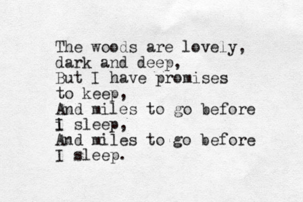 The woods are lovely, dark and deep, But I have promises to keep, And miles to go before i I sleep, And miles to go before I sleep. 