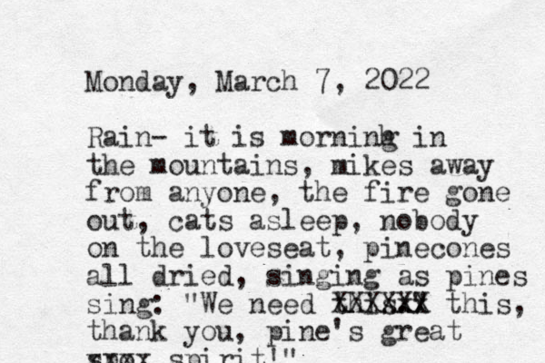 Monday, March 7, 2022 Rain - it is morninh g in the mountains, mikes away from anyone, the fire gone out, cats asleep, nobody on the loveseat, pinecones all dried, singing as pines sing: "We need this." . xx XXXXXX this, thank you, pine 's great spo xxxx spirit!"