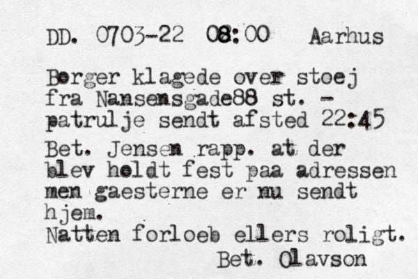 DD. 0703-22 Aarhus Borger klagede over stoej fra Nansensgade88 st. - patrulje sendt afsted 22:45 Bet. Jensen rapp. at der blev holdt fest paa adressen men gaesterne er nu sendt hjem. Natten forloeb ellers roligt. Bet. Olavson 02 8 8 8:00 