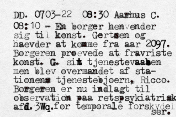 DD. 0703-22 08:30 8 Aarhus C. 08:10 - En borger henvender sig til konst. Gertsen og haevder at komme fra aar 2097 2097. Borgeren proevede at fravriste konst. G G. sin t t t tjenestevaaa ben b aab men blev overmandet af sta- tionens tjenestebjoern, Ricco. Borgeren er nu indlagt til observation paa retspsykiatrisk aff d d d. Wq 3Wq. for temporale forskydel ser. 