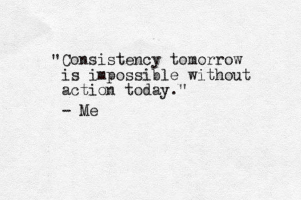 Consistency tomorrow is impossible without action today." " - Me