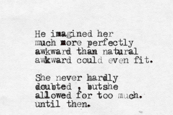 He imagined her much more perfectly awkward than natural awkward could even fit. She never har dly doubted , butshe allowed for too much. until then.