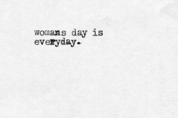 womans day is everyday. 