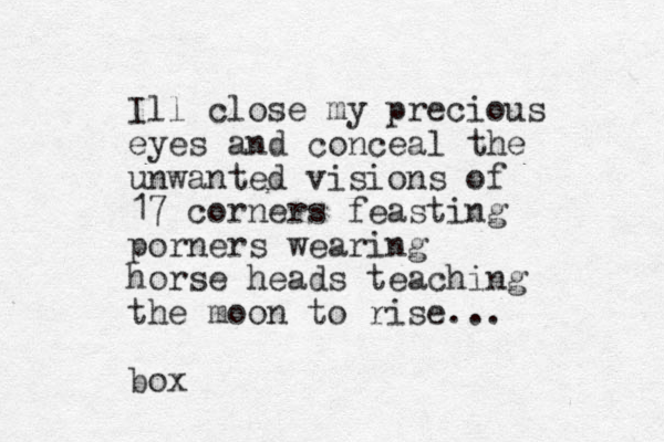 Ill close my precious eyes and conceal the unwanted visions of 17 corners feasting porners wearing horse heads teaching the moon to rise... box
