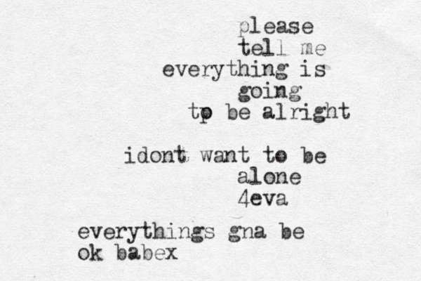 please tell me everything is going tp o be alright idont want to be alone 4eva everythings gna be ok babex