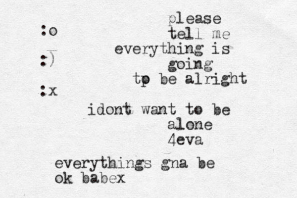 please tell me everything is going tp o be alright idont want to be alone 4eva everythings gna be ok babex :o :) :x
