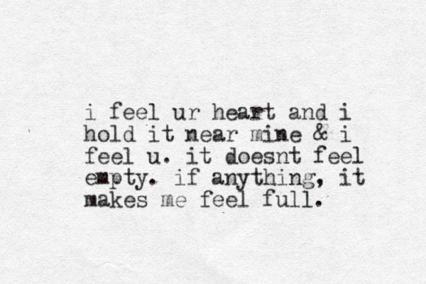 i feel ur heart and i hold it near mine & i feel u. it doesnt feel empty. if anything, it makes me feel full.