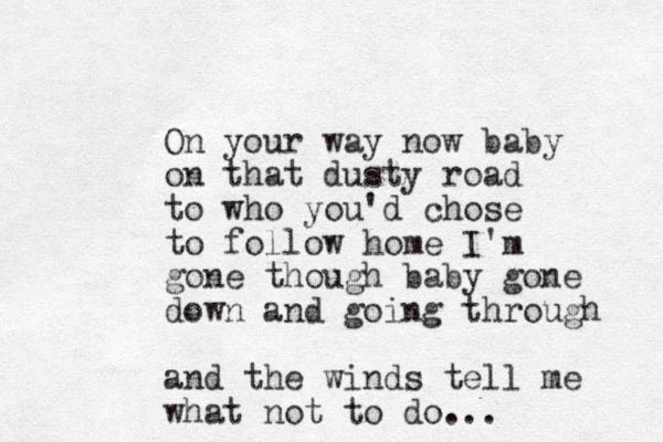 On your way now baby on that dusty road to who you'd chose to follow home I'm gone though baby gone down and going through and the winds tell me what not to do... 