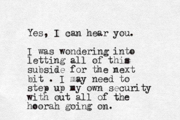Yes, I can hear you. I was wondering into letting all of this subside for the next bit . I may need to step up my own security with out all of the hoorah going on. 