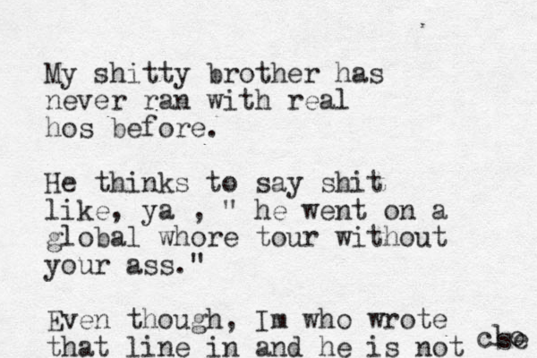 My shitty brother has never ran with real hos before. He thinks to say shit like, ya , " he went on a global whore tour without your ass." Even though, Im who wrote that line in and he is not clo se 