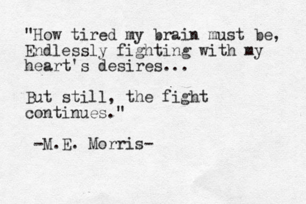"How tired my brain must be, Endlessly fighting with my heart's desires... But still, the fight continues." -M.E. Morris-