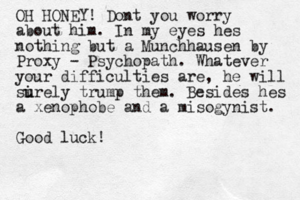 OH HONEY! Dont you worry about him. In my eyes hes nothing but a Munchhausen by Proxy - Psychopath. Whatever your difficulties are, he will si u urely trump them. Besides hes a xenophobe and a misogynist. Good luck!