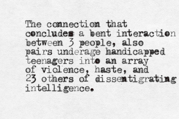 The connection that concludes a bent interaction between 3 people, also pairs underage handicapped teenagers into an array of violence, haste, and 23 others of dissentigrating intelligence. 