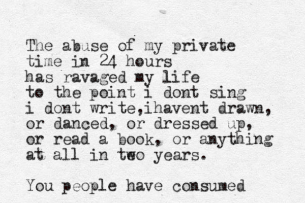 The abuse of my private time in 24 hours has ravaged my life to the point i dont sing i dont write i , havent drawn, or danced, or dressed up, or read a book, or anything at all in te wo years. You people have consumed 