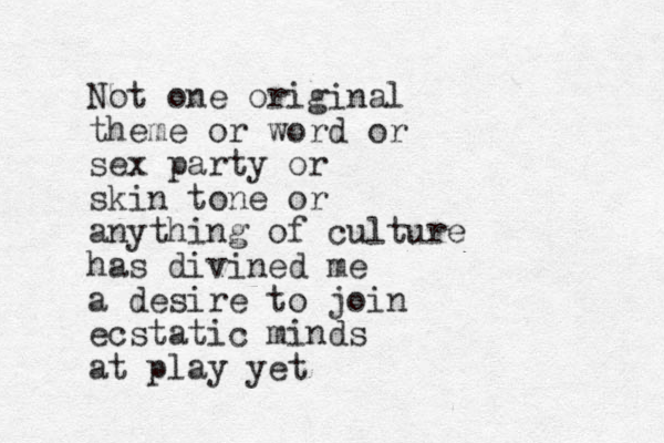 Not one original theme or word or sex party or skin tone or anything of culture has divined me a desire to join ecstatic minds at play yet