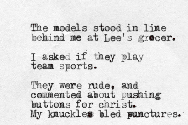 The models stood in line behind me at Lee's grocer. I asked if they play team sports. They were rude, and commented about pushing buttons for christ. My knuckles bled punctures. 