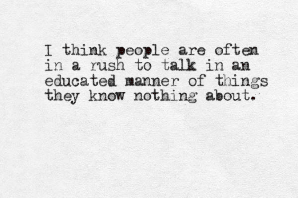 I think people are often in a rush to talk in an educated manner of things they know nothing about. 