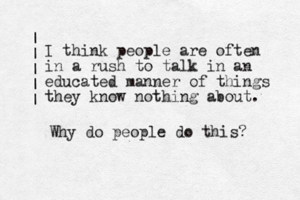 I think people are often in a rush to talk in an educated manner of things they know nothing about. Why do people do this? | | | | | 