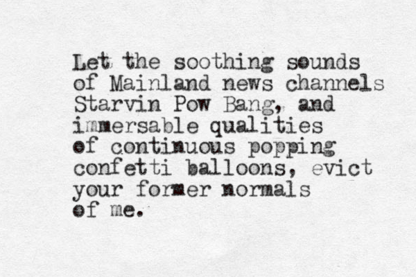 Let the soothing sounds of Mainland news channels Starvin Pow Bang, and immersable qualities of continuous popping confetti balloons, evict your former normals of me. 