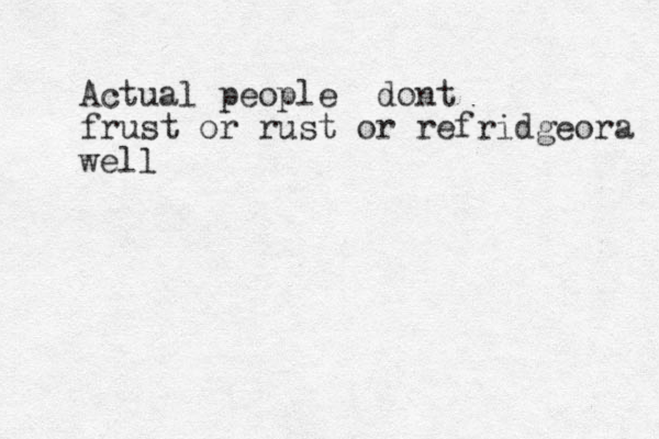 Actual people dont frust or rust or refridgeora well