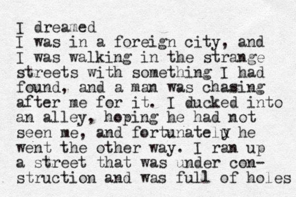 I dreamed I was in a foreign city, and I was walking in the strange streets with something I had found, and a man was chasing after me for it. I ducked into an alley, hoping he had not seen me, and fortunatelu he went the other way. I ran up a street that was under con- struction and was full of holes y 