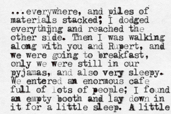 ...everywhere, and piles of materials stacked; I dodged everythjng and i reached the other side. Then I was walking along with you and Rupert, and we were going to breakfast, only we were still in our pyjamas, and also very sleepy. We entered an enormous cafe full of lots of people; I found an empty booth and lay down in it for a little sleep. A little 