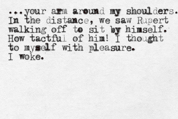 ...you r arm around my shoulders. In the distance, we saw Rupert walking off to sit by himself. How tactful of him! I thought to myself with pleasure. I woke.