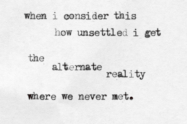 when i consider this how unsettled i get the alternate reality where we never met. 