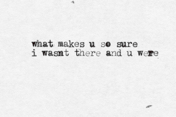 what makes u so sure i wasnt there and u were 