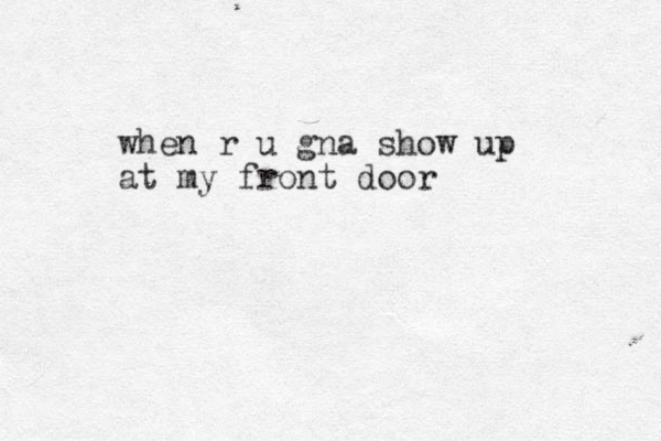 when r u gna show up at my front door