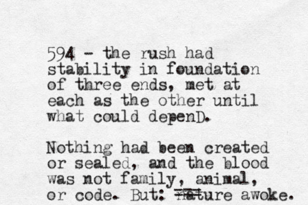 594 - the rush had stability in foundation of three ends, met at each as the other until what could depenD. Nothing had been created or sealed, and the blood was not family, animal, or code. But: nature awoke. ===
