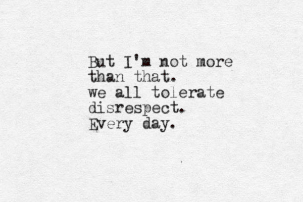 But I'm not more than that. we all tolerate disrespect. Every day. 