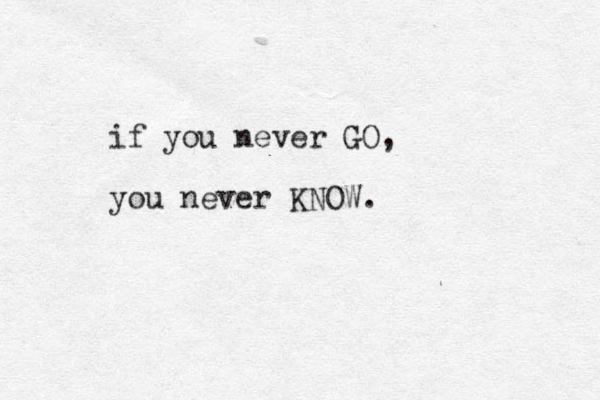 if you never GO, you never KNOW.