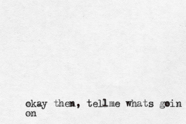 okay then , tellme whats goin on