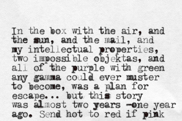 In the box with the air, and the sun, and the mail, and my intellectual properties, two impossible objektas, and all of the purple with green any gamma could ever muster to become, was a plan for escape... but this story was almost two years -one year ago. Send hot to red if pink 