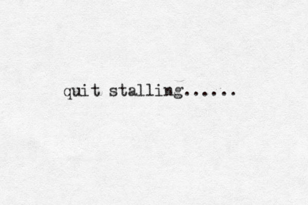 quit stalling......