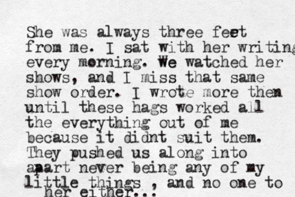 She was always three fert e e from me. I sat with her writing every morning. we We watched her shows, and I miss that same show order. I wrote more then until these hags worked all the everything out of me because it didnt suit them. They pushed us along into aa part never being any of my little things , and no one to her either...