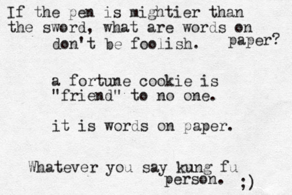 a fortune cookie is "friend" to no one. it is words on paper. don't be foolish. Whatever you say kung fu person. ;) If the pen is mightier than the sword, what are words on paper? 