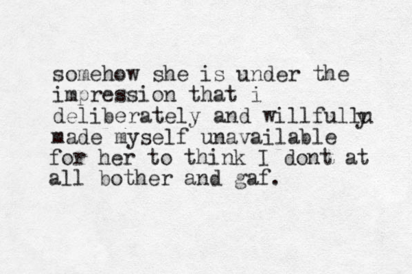 somehow she is under the impression that i deliberately and willfullu made myself unavailable yfor her to think I dont at all bother and gaf.