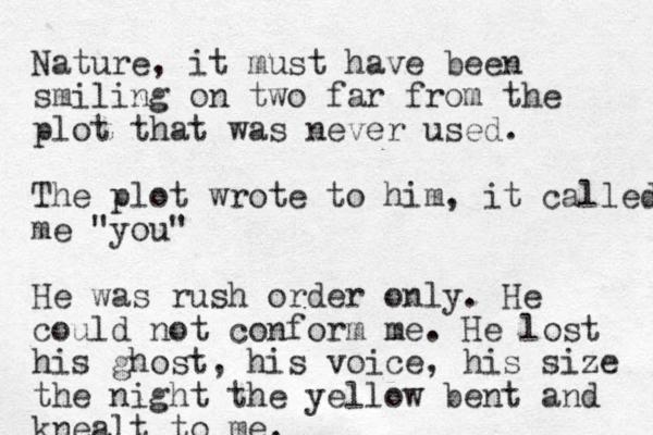 Nature, it must have been smiling on two far from the plot that was never used. The plot wrote to him, it called me "you" H e was rush order only. He could not conform me. He lost his ghost , his voice, his size the night the yellow bent and knealt to me. 