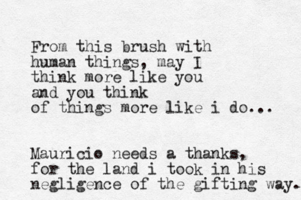 From this brush with human things, may I think more like you and you think of things more like i do... Mauricio needs a thanks, for the land i took in his negligence of the gifting way. 