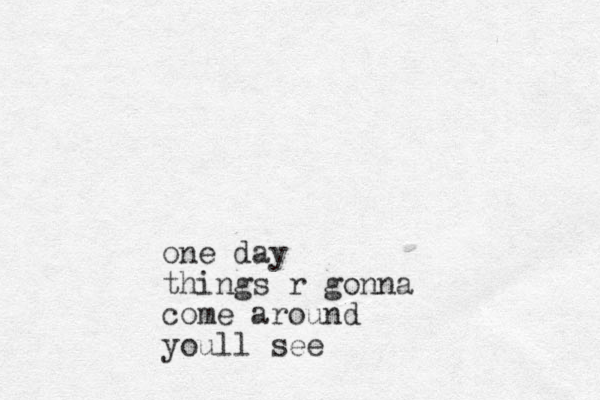one day things r gonna come around youll see