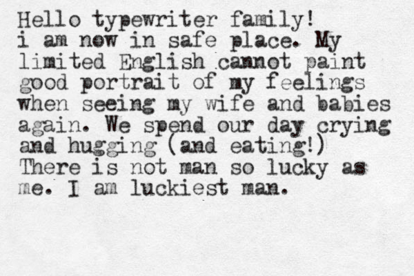 Hello typewriter family! i am now in safe place. My limited English cannot paint good portrait of my feelings when seeing my wife and babies again. We spend our day crying and hugging (and eating!) There is not man so lucky as me. I am luckiest man.
