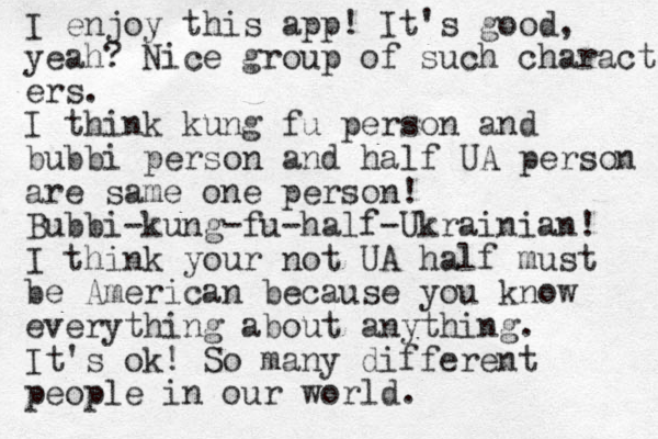 I enjoy this app! It's good, yeah? Nice group of such characters ers. I think kung fu person and bubbi person and half UA person are same one person! Bubbi-kung-fu-half-Ukrainian! I think your not UA half must be American because you know everything about anything. It's ok! So many different people in our world.