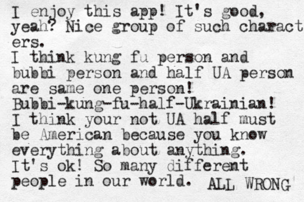 I enjoy this app! It's good, yeah? Nice group of such characters ers. I think kung fu person and bubbi person and half UA person are same one person! Bubbi-kung-fu-half-Ukrainian! I think your not UA half must be American because you know everything about anything. It's ok! So many different people in our world. ALL WRONG 